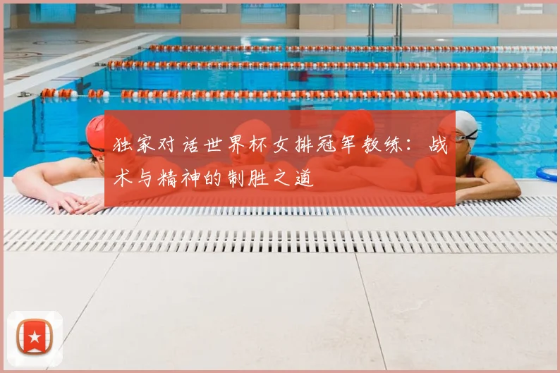 独家对话世界杯女排冠军教练：战术与精神的制胜之道
