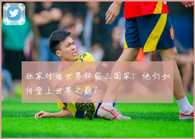独家对话世界杯前三国家：他们如何登上世界之巅？
