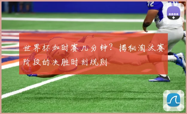 世界杯加时赛几分钟？揭秘淘汰赛阶段的决胜时刻规则