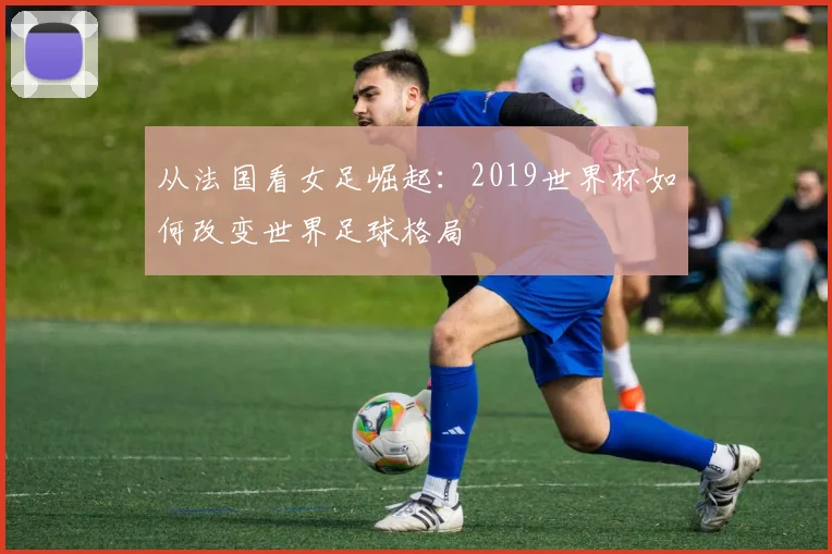 从法国看女足崛起：2019世界杯如何改变世界足球格局