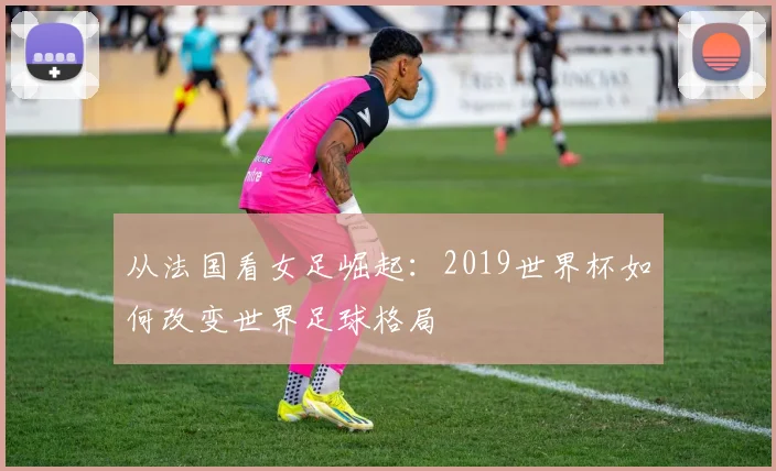 从法国看女足崛起：2019世界杯如何改变世界足球格局