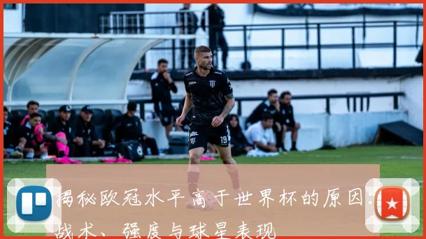 揭秘欧冠水平高于世界杯的原因：战术、强度与球星表现