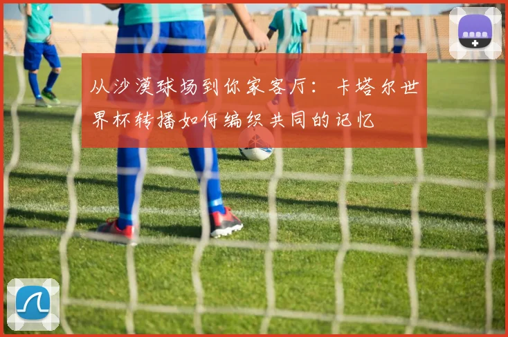 从沙漠球场到你家客厅：卡塔尔世界杯转播如何编织共同的记忆