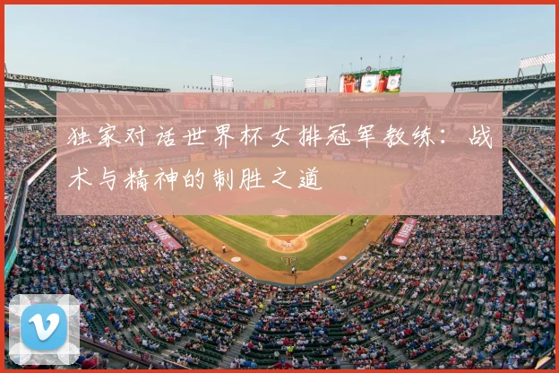 独家对话世界杯女排冠军教练：战术与精神的制胜之道