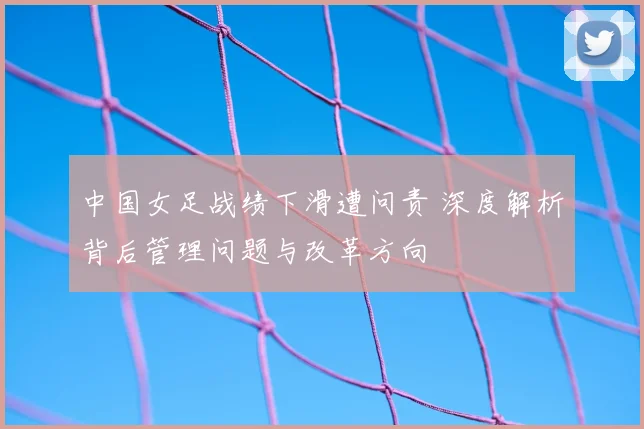 中国女足战绩下滑遭问责 深度解析背后管理问题与改革方向