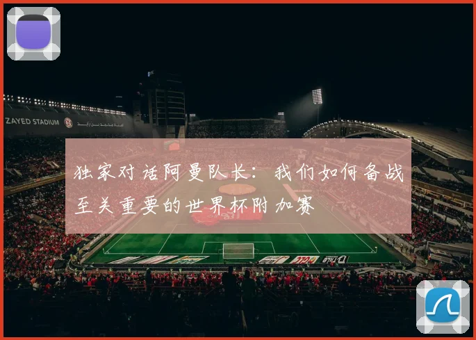 独家对话阿曼队长：我们如何备战至关重要的世界杯附加赛